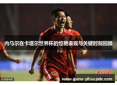 内马尔在卡塔尔世界杯的惊艳表现与关键时刻回顾
