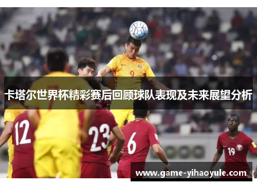 卡塔尔世界杯精彩赛后回顾球队表现及未来展望分析