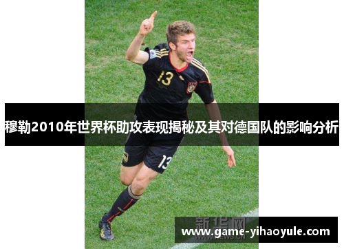 穆勒2010年世界杯助攻表现揭秘及其对德国队的影响分析