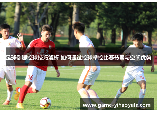 足球倒脚控球技巧解析 如何通过控球掌控比赛节奏与空间优势