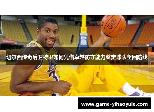 切尔西传奇后卫特里如何凭借卓越防守能力奠定球队坚固防线