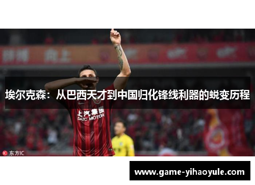 埃尔克森：从巴西天才到中国归化锋线利器的蜕变历程