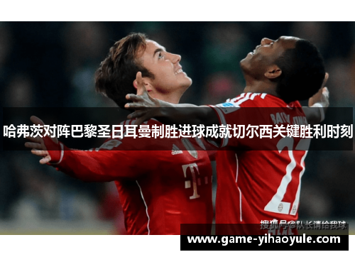 哈弗茨对阵巴黎圣日耳曼制胜进球成就切尔西关键胜利时刻