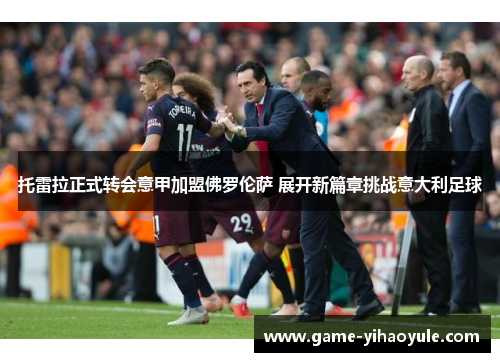 托雷拉正式转会意甲加盟佛罗伦萨 展开新篇章挑战意大利足球