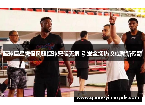 篮球巨星凭借风骚控球突破无解 引发全场热议成就新传奇