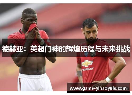 德赫亚：英超门神的辉煌历程与未来挑战