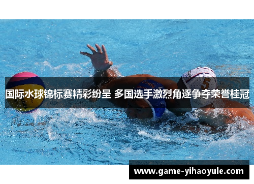 国际水球锦标赛精彩纷呈 多国选手激烈角逐争夺荣誉桂冠