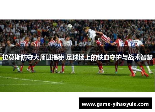 拉莫斯防守大师班揭秘 足球场上的铁血守护与战术智慧