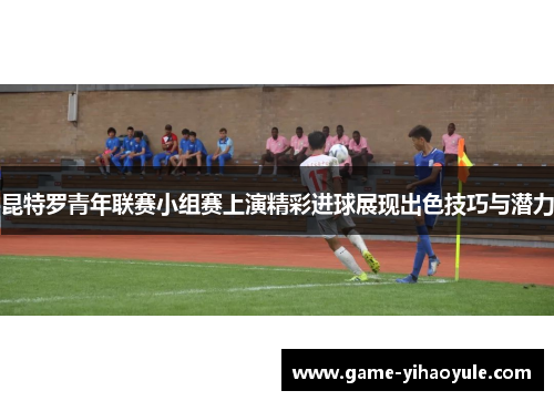 昆特罗青年联赛小组赛上演精彩进球展现出色技巧与潜力