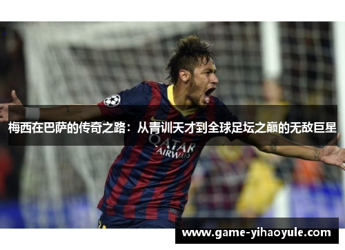 梅西在巴萨的传奇之路：从青训天才到全球足坛之巅的无敌巨星