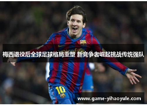 梅西退役后全球足球格局重塑 新竞争者崛起挑战传统强队