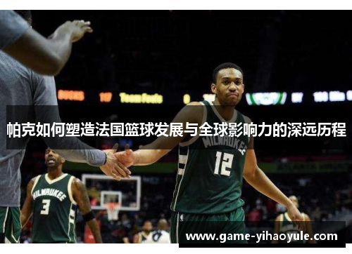 帕克如何塑造法国篮球发展与全球影响力的深远历程