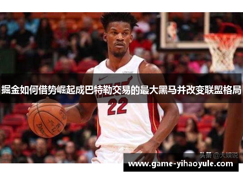 掘金如何借势崛起成巴特勒交易的最大黑马并改变联盟格局