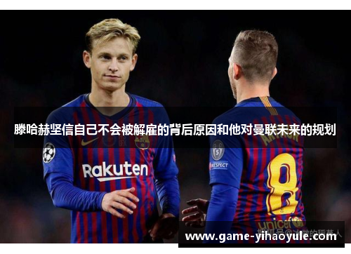 滕哈赫坚信自己不会被解雇的背后原因和他对曼联未来的规划