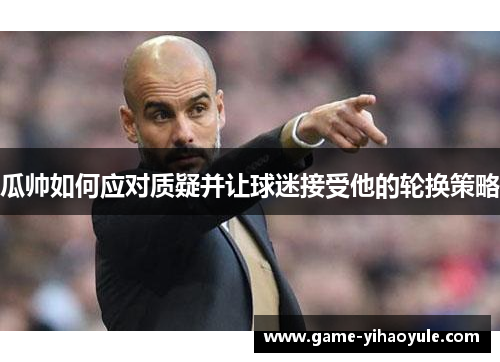 瓜帅如何应对质疑并让球迷接受他的轮换策略