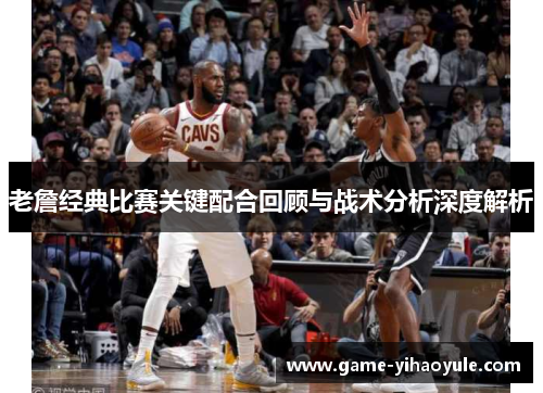老詹经典比赛关键配合回顾与战术分析深度解析