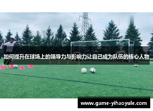 如何提升在球场上的领导力与影响力让自己成为队伍的核心人物