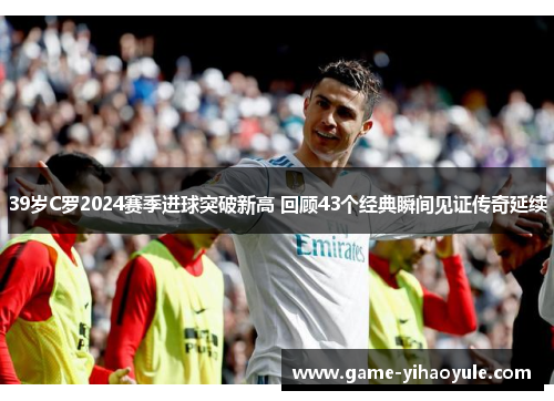 39岁C罗2024赛季进球突破新高 回顾43个经典瞬间见证传奇延续
