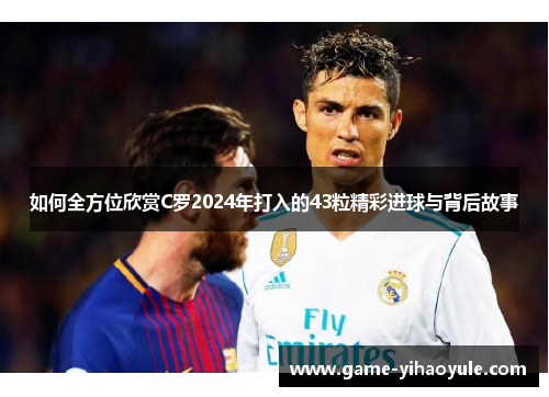 如何全方位欣赏C罗2024年打入的43粒精彩进球与背后故事