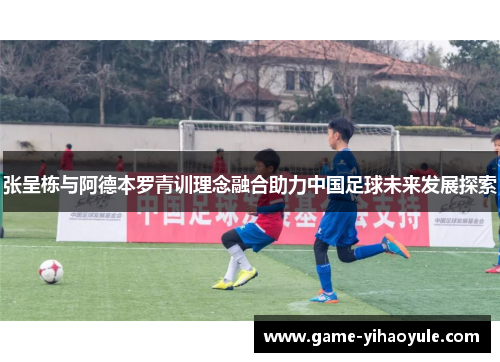 张呈栋与阿德本罗青训理念融合助力中国足球未来发展探索