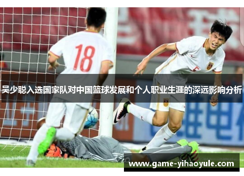 吴少聪入选国家队对中国篮球发展和个人职业生涯的深远影响分析