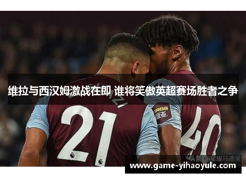 维拉与西汉姆激战在即 谁将笑傲英超赛场胜者之争