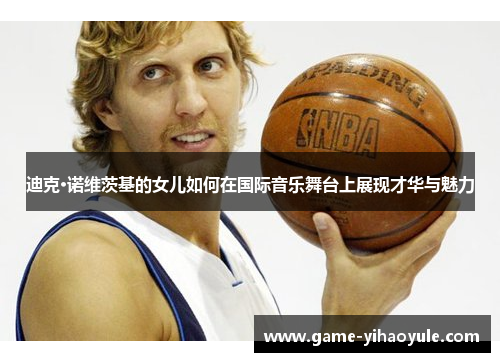 迪克·诺维茨基的女儿如何在国际音乐舞台上展现才华与魅力