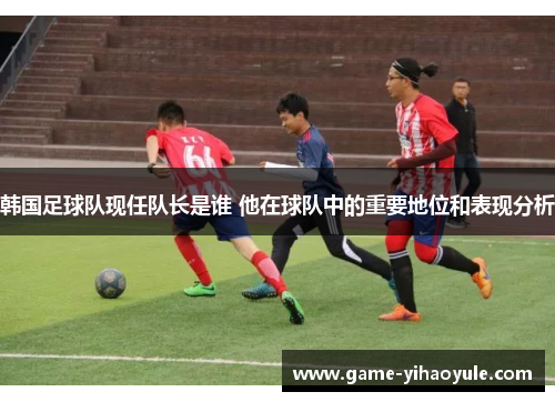 韩国足球队现任队长是谁 他在球队中的重要地位和表现分析