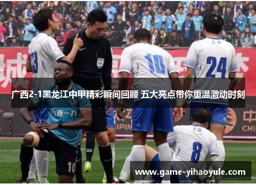 广西2-1黑龙江中甲精彩瞬间回顾 五大亮点带你重温激动时刻