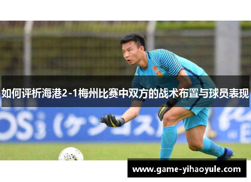 如何评析海港2-1梅州比赛中双方的战术布置与球员表现