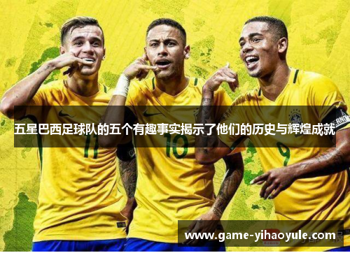 五星巴西足球队的五个有趣事实揭示了他们的历史与辉煌成就