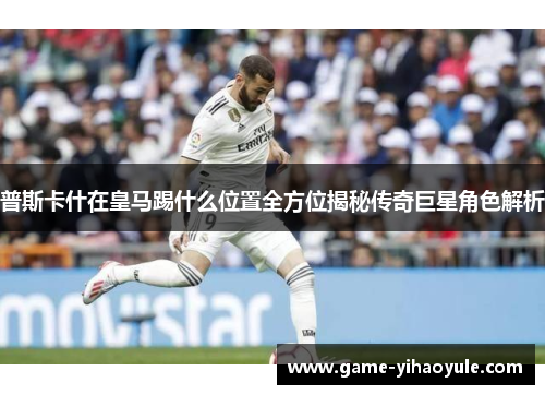 普斯卡什在皇马踢什么位置全方位揭秘传奇巨星角色解析